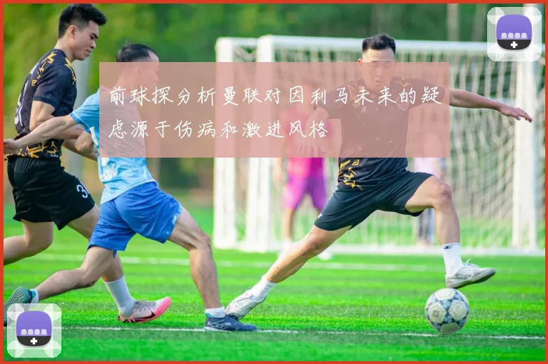 前球探分析曼联对因利马未来的疑虑源于伤病和激进风格