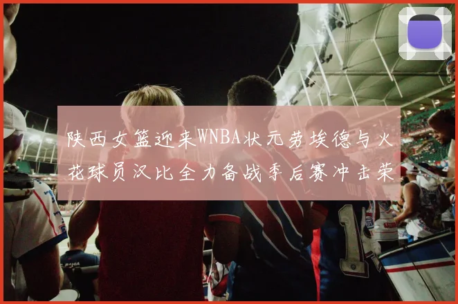 陕西女篮迎来WNBA状元劳埃德与火花球员汉比全力备战季后赛冲击荣耀