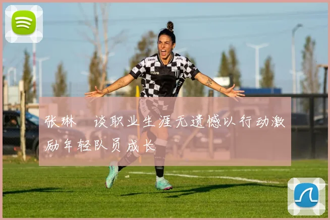 张琳芃谈职业生涯无遗憾以行动激励年轻队员成长