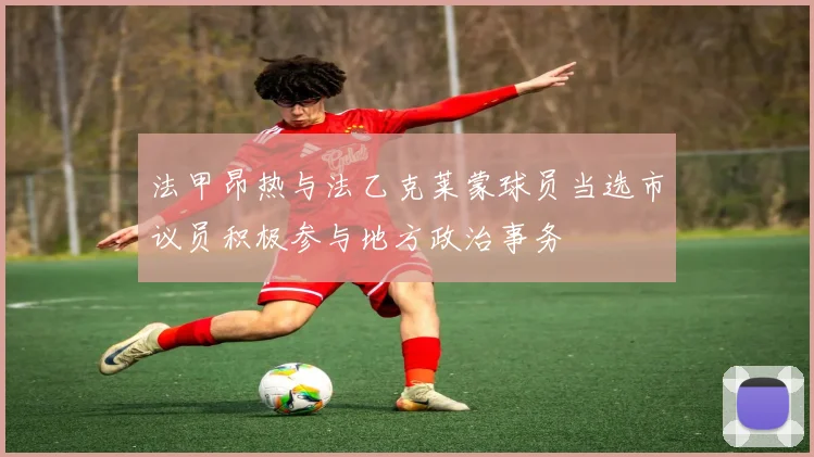 法甲昂热与法乙克莱蒙球员当选市议员积极参与地方政治事务