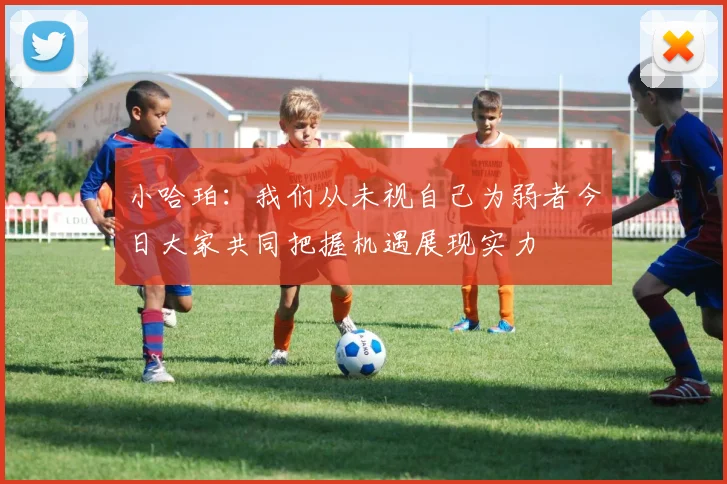 小哈珀：我们从未视自己为弱者今日大家共同把握机遇展现实力