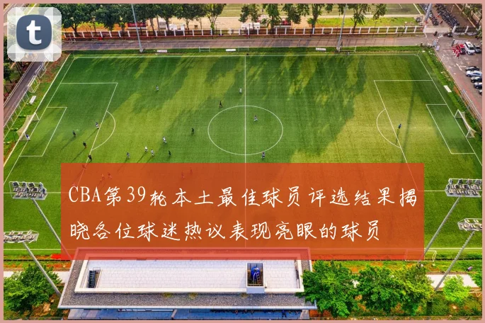 CBA第39轮本土最佳球员评选结果揭晓各位球迷热议表现亮眼的球员