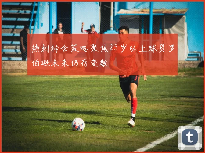 热刺转会策略聚焦25岁以上球员罗伯逊未来仍存变数