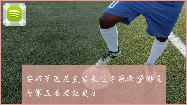 安布罗西尼直言米兰夺冠希望渺茫与第五名差距更小