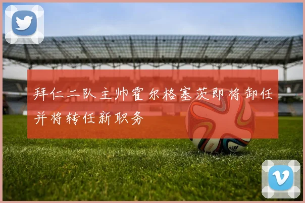 拜仁二队主帅霍尔格塞茨即将卸任并将转任新职务