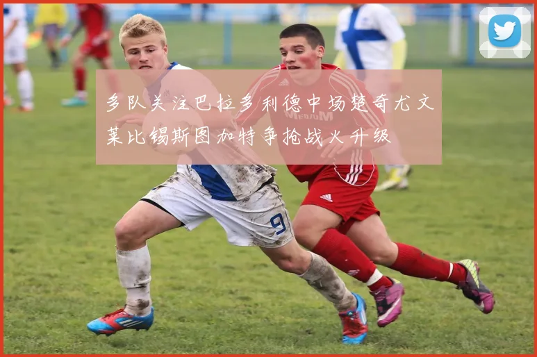 多队关注巴拉多利德中场楚奇尤文莱比锡斯图加特争抢战火升级